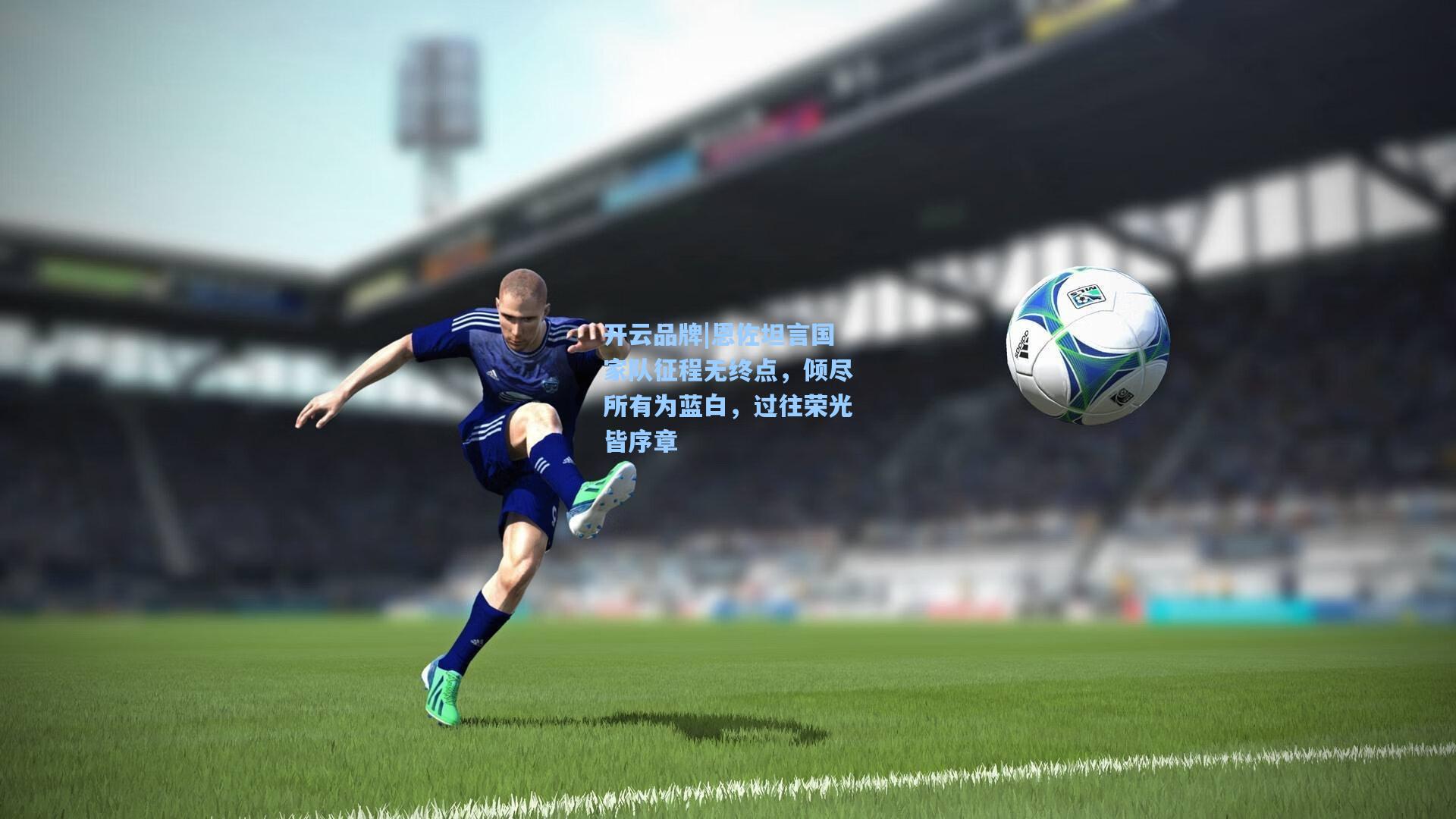 恩佐坦言国家队征程无终点，倾尽所有为蓝白，过往荣光皆序章